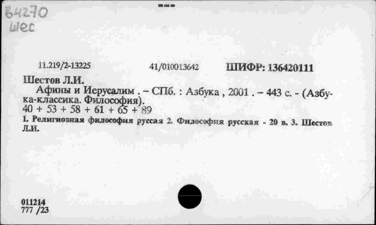 ﻿ЪШЯО
ыес
11.219/2-13225	41/010013642 ШИФР: 136420111
Шестов Л.И.
Афины и Иерусалим . - СПб. : Азбука , 2001. - 443 с. - (Азбука-классика. Философия).
40 + 53 + 58 + 61 + 65 + 89
1* Религиозная философия русса я 2. Филос-эф-ия русская - 20 в. 3. Шесто--Л.И.
011214
777/23